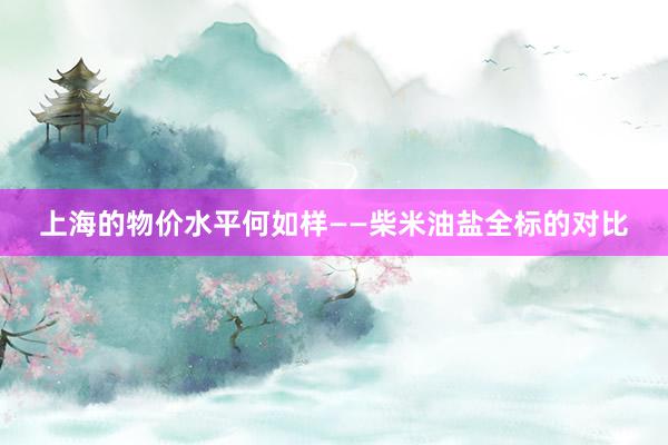 上海的物价水平何如样——柴米油盐全标的对比